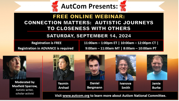 AutCom Presents / Free Online Webinar:  Connection Matters:  Autistic Journeys to Closeness with Others / Saturday, September 14, 2024 / Registration is FREE / Registration in Advance is required.* 11:00am-1:00pm ET / 10:00am-12:00pm CT / 9:00-11:00am MT / 8:00-10:00am PT / Photos and names of participants:  Moderated by Maxfield Sparrow, Autistic writer, scholarl-activist, Yasmin Arshad, Daniel Bergmann, Ivanova Smith, Jamie Burke.  Visit www.autcom.org to learn more about Autism National Committee. 
